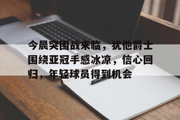 多米体育官网开户-包含今晨突围战来临，犹他爵士围绕亚冠手感冰凉，信心回归，年轻球员得到机会的词条